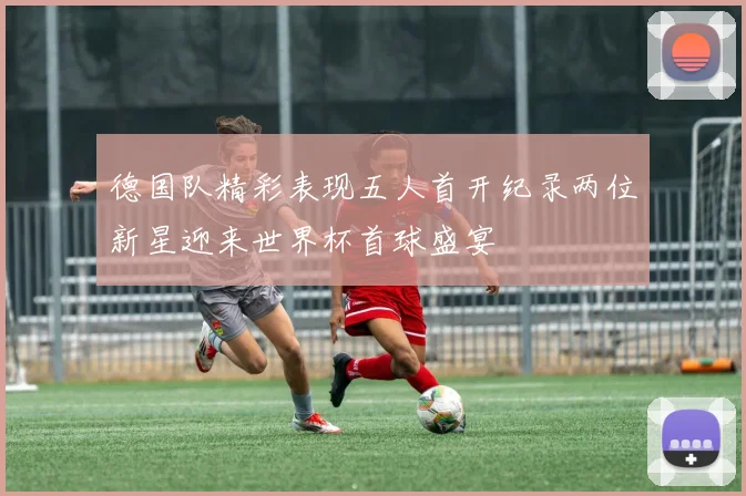 德国队精彩表现五人首开纪录两位新星迎来世界杯首球盛宴