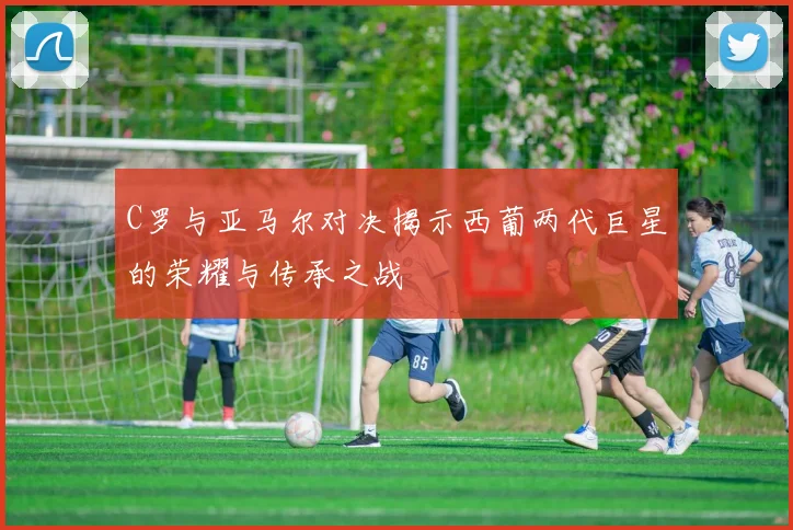 C罗与亚马尔对决揭示西葡两代巨星的荣耀与传承之战