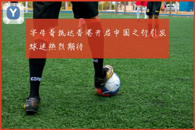 字母哥抵达香港开启中国之行引发球迷热烈期待
