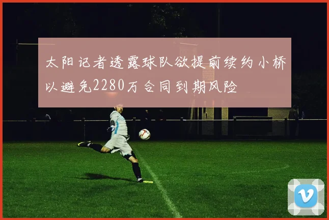 太阳记者透露球队欲提前续约小桥以避免2280万合同到期风险