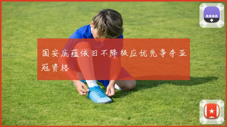 国安底蕴依旧不降级应优先争夺亚冠资格
