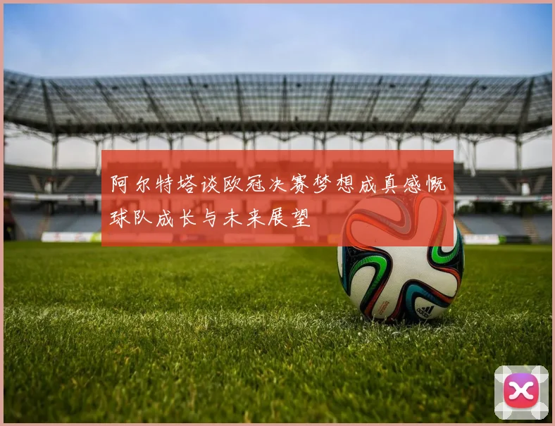 阿尔特塔谈欧冠决赛梦想成真感慨球队成长与未来展望