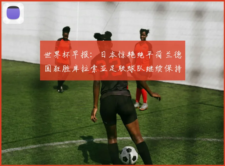 世界杯早报：日本惊艳绝平荷兰德国狂胜库拉索亚足联球队继续保持不败