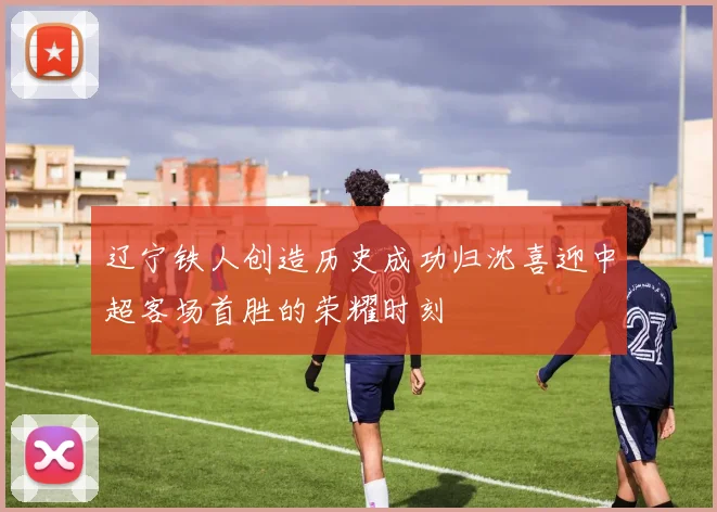 辽宁铁人创造历史成功归沈喜迎中超客场首胜的荣耀时刻