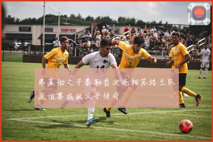 弗莱彻之子泰勒首次亮相苏格兰队友谊赛成就父子传奇