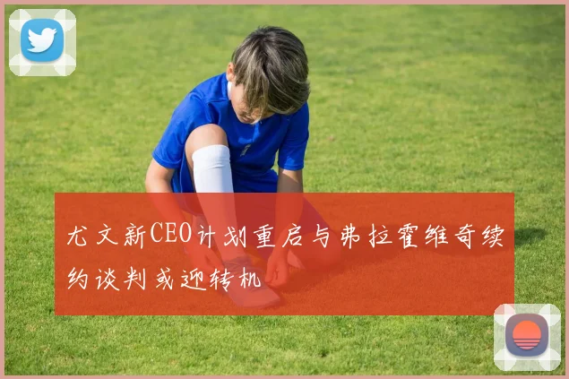 尤文新CEO计划重启与弗拉霍维奇续约谈判或迎转机
