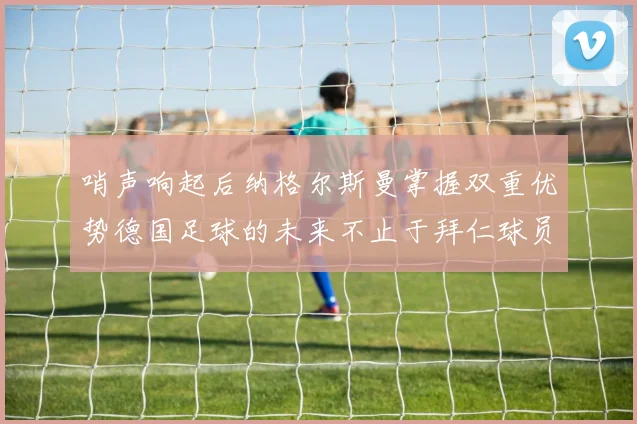 哨声响起后纳格尔斯曼掌握双重优势德国足球的未来不止于拜仁球员