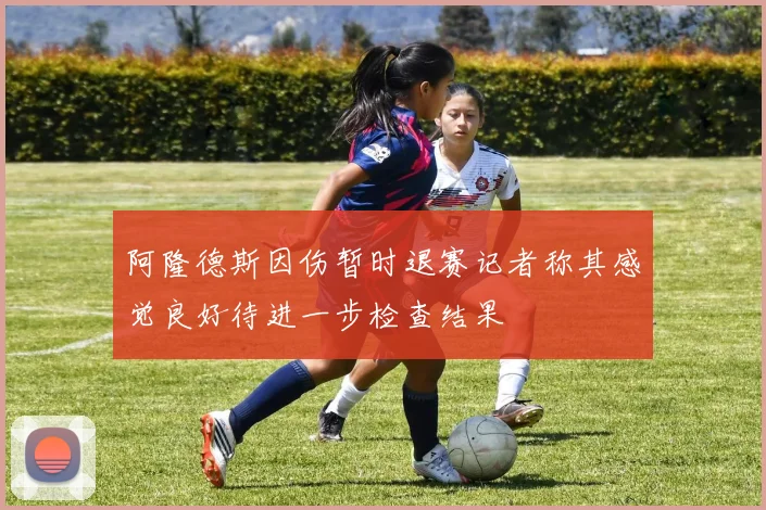 阿隆德斯因伤暂时退赛记者称其感觉良好待进一步检查结果