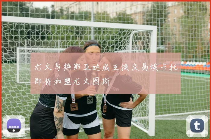 尤文与热那亚达成互换交易埃卡托即将加盟尤文图斯